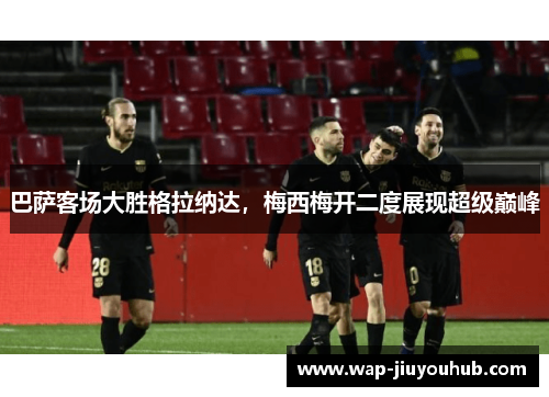 巴萨客场大胜格拉纳达，梅西梅开二度展现超级巅峰