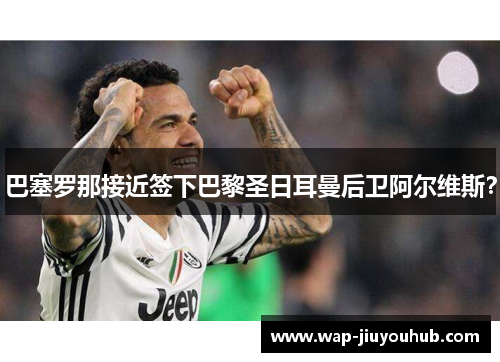巴塞罗那接近签下巴黎圣日耳曼后卫阿尔维斯？