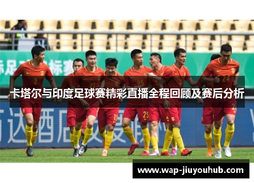 卡塔尔与印度足球赛精彩直播全程回顾及赛后分析