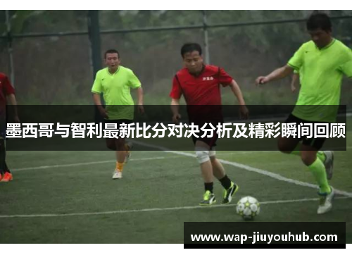 墨西哥与智利最新比分对决分析及精彩瞬间回顾
