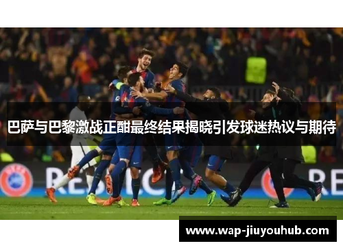 巴萨与巴黎激战正酣最终结果揭晓引发球迷热议与期待