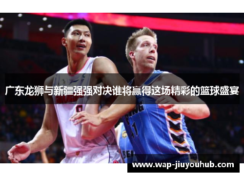 广东龙狮与新疆强强对决谁将赢得这场精彩的篮球盛宴