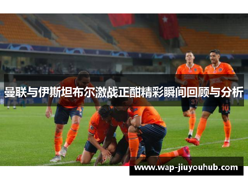 曼联与伊斯坦布尔激战正酣精彩瞬间回顾与分析