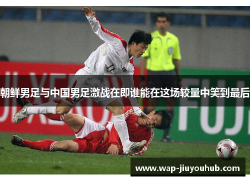 朝鲜男足与中国男足激战在即谁能在这场较量中笑到最后