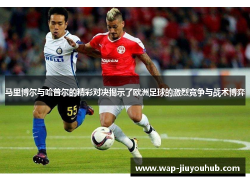 马里博尔与哈普尔的精彩对决揭示了欧洲足球的激烈竞争与战术博弈
