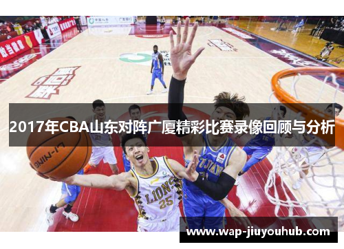 2017年CBA山东对阵广厦精彩比赛录像回顾与分析